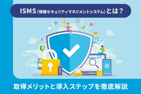 ISMS（情報セキュリティマネジメントシステム）とは？取得メリットと導入ステップを徹底解説